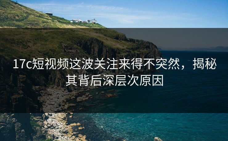 17c短视频这波关注来得不突然，揭秘其背后深层次原因