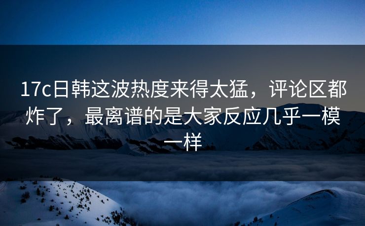 17c日韩这波热度来得太猛，评论区都炸了，最离谱的是大家反应几乎一模一样