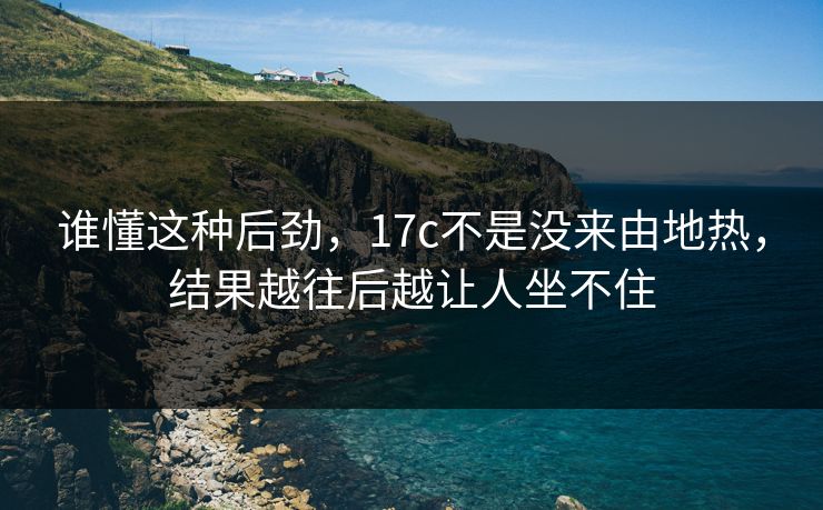 谁懂这种后劲，17c不是没来由地热，结果越往后越让人坐不住