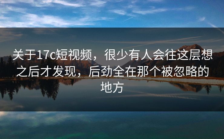 关于17c短视频，很少有人会往这层想之后才发现，后劲全在那个被忽略的地方