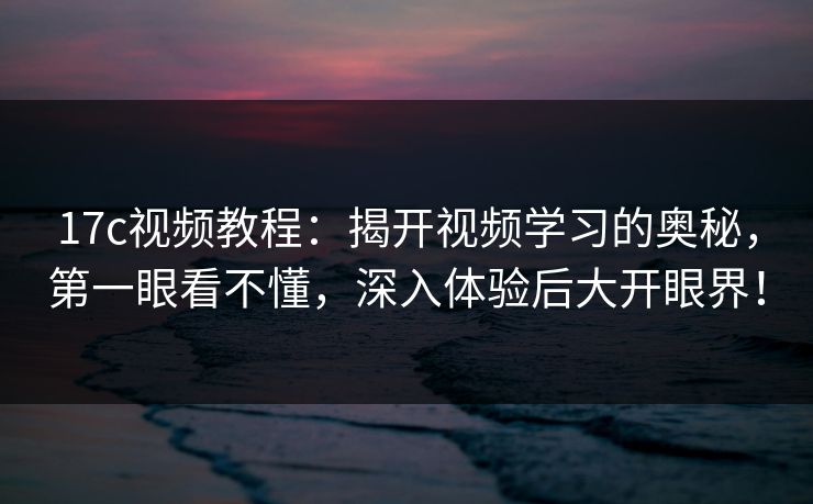 17c视频教程：揭开视频学习的奥秘，第一眼看不懂，深入体验后大开眼界！