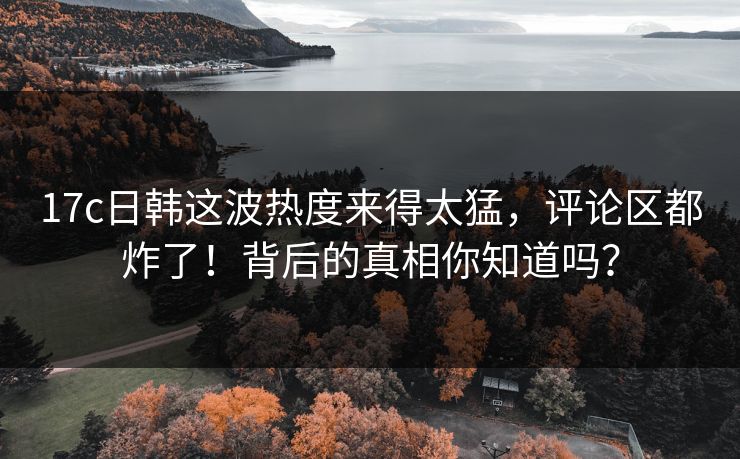 17c日韩这波热度来得太猛，评论区都炸了！背后的真相你知道吗？