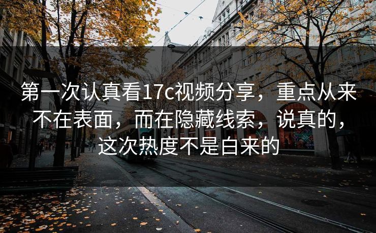 第一次认真看17c视频分享，重点从来不在表面，而在隐藏线索，说真的，这次热度不是白来的