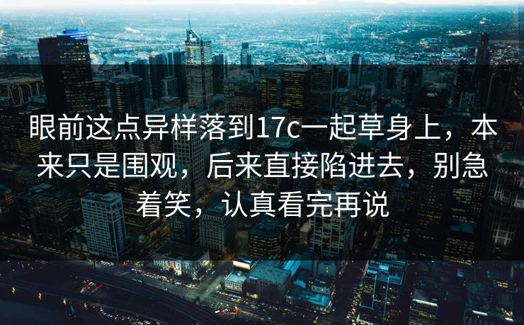 眼前这点异样落到17c一起草身上，本来只是围观，后来直接陷进去，别急着笑，认真看完再说