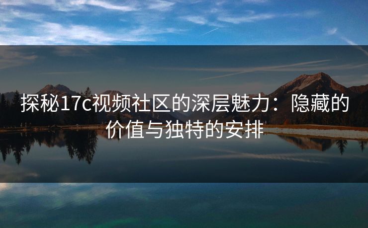 探秘17c视频社区的深层魅力：隐藏的价值与独特的安排