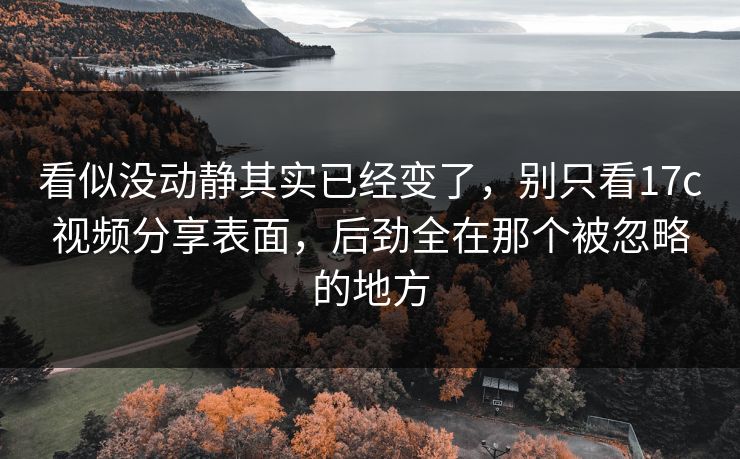 看似没动静其实已经变了，别只看17c视频分享表面，后劲全在那个被忽略的地方