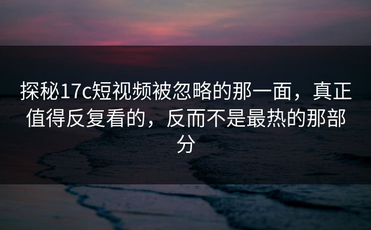 探秘17c短视频被忽略的那一面，真正值得反复看的，反而不是最热的那部分