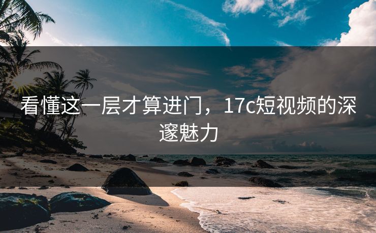 看懂这一层才算进门，17c短视频的深邃魅力
