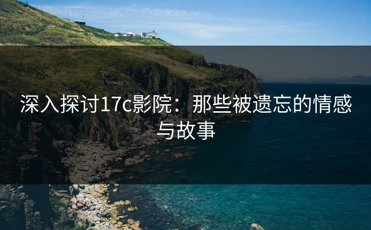 深入探讨17c影院：那些被遗忘的情感与故事