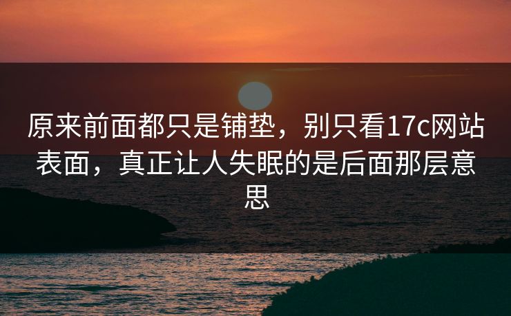 原来前面都只是铺垫，别只看17c网站表面，真正让人失眠的是后面那层意思