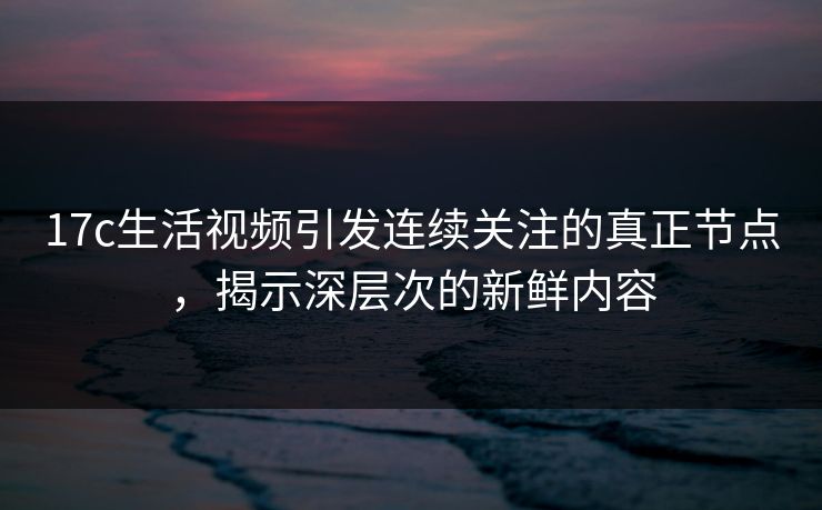 17c生活视频引发连续关注的真正节点，揭示深层次的新鲜内容