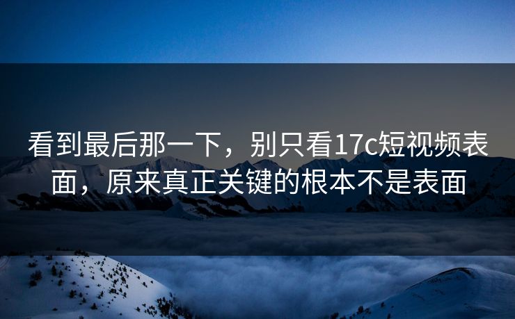 看到最后那一下，别只看17c短视频表面，原来真正关键的根本不是表面