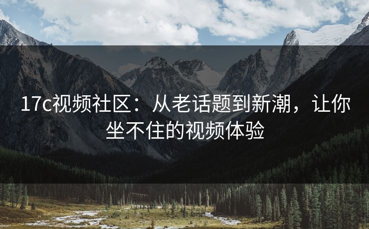 17c视频社区：从老话题到新潮，让你坐不住的视频体验