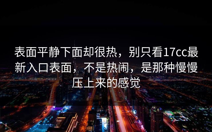 表面平静下面却很热，别只看17cc最新入口表面，不是热闹，是那种慢慢压上来的感觉