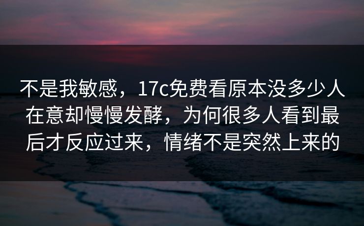 不是我敏感，17c免费看原本没多少人在意却慢慢发酵，为何很多人看到最后才反应过来，情绪不是突然上来的