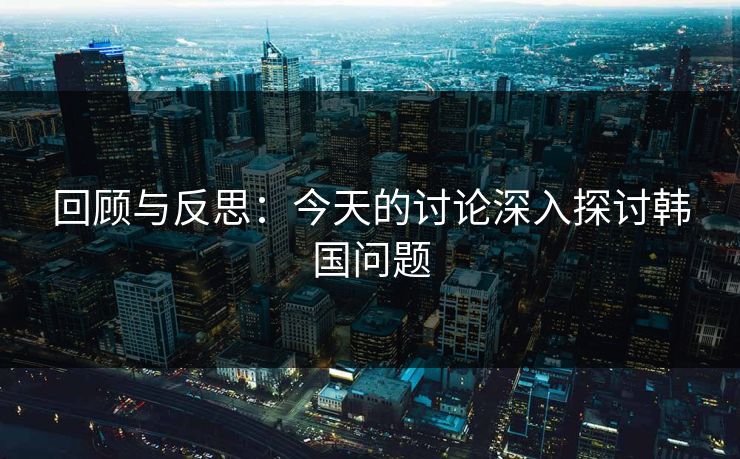 回顾与反思：今天的讨论深入探讨韩国问题