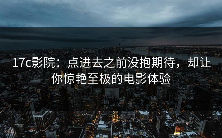17c影院:点进去之前没抱期待,却让你惊艳至极的电影体验 17c影院:点进去之前没抱期待,却让你惊艳至极的电影体验