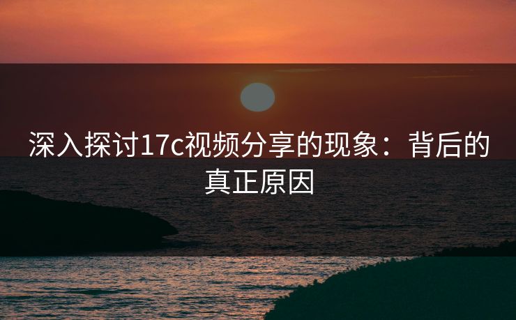 深入探讨17c视频分享的现象：背后的真正原因