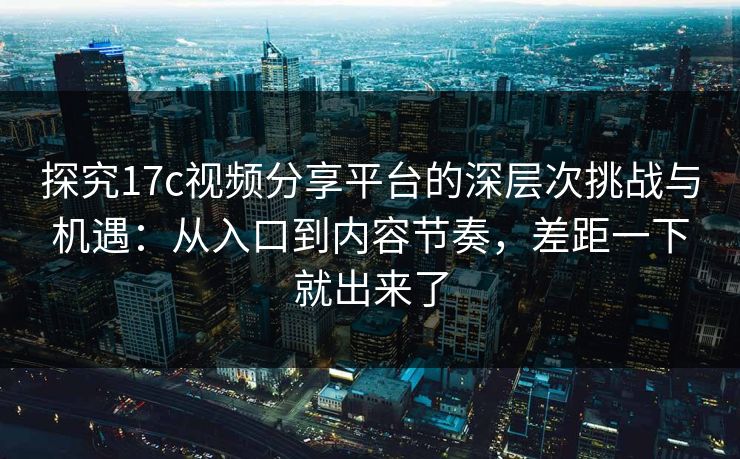 探究17c视频分享平台的深层次挑战与机遇：从入口到内容节奏，差距一下就出来了