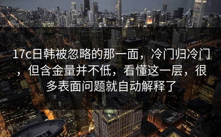 17c日韩被忽略的那一面，冷门归冷门，但含金量并不低，看懂这一层，很多表面问题就自动解释了