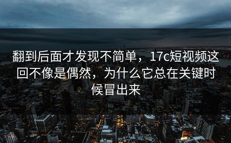 翻到后面才发现不简单，17c短视频这回不像是偶然，为什么它总在关键时候冒出来