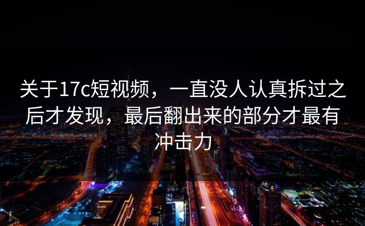 关于17c短视频，一直没人认真拆过之后才发现，最后翻出来的部分才最有冲击力