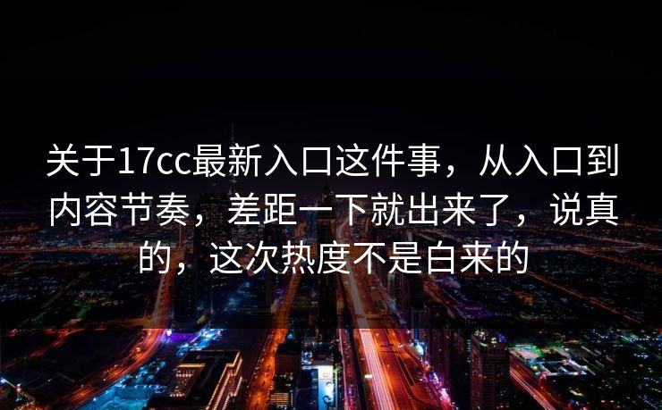 关于17cc最新入口这件事，从入口到内容节奏，差距一下就出来了，说真的，这次热度不是白来的