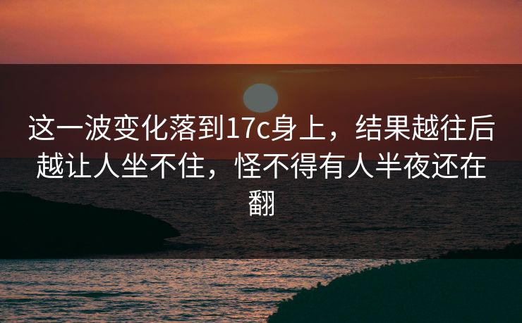这一波变化落到17c身上,结果越往后越让人坐不住,怪不得有人半夜还在翻 这一波变化落到17c身上,结果越往后越让人坐不住,怪不得有人半夜还在翻