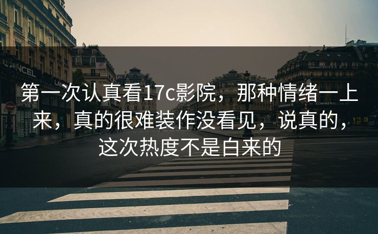 第一次认真看17c影院，那种情绪一上来，真的很难装作没看见，说真的，这次热度不是白来的