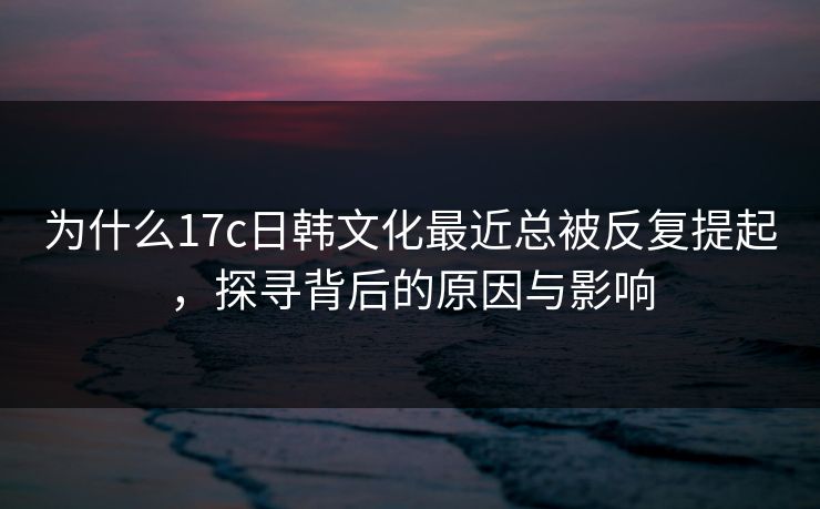 为什么17c日韩文化最近总被反复提起，探寻背后的原因与影响