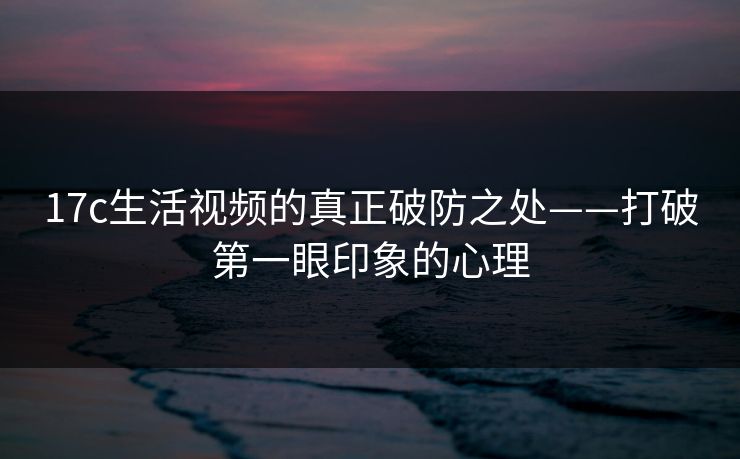 17c生活视频的真正破防之处——打破第一眼印象的心理