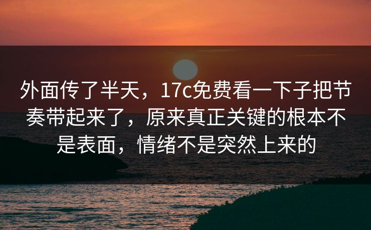 外面传了半天，17c免费看一下子把节奏带起来了，原来真正关键的根本不是表面，情绪不是突然上来的