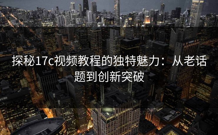 探秘17c视频教程的独特魅力：从老话题到创新突破