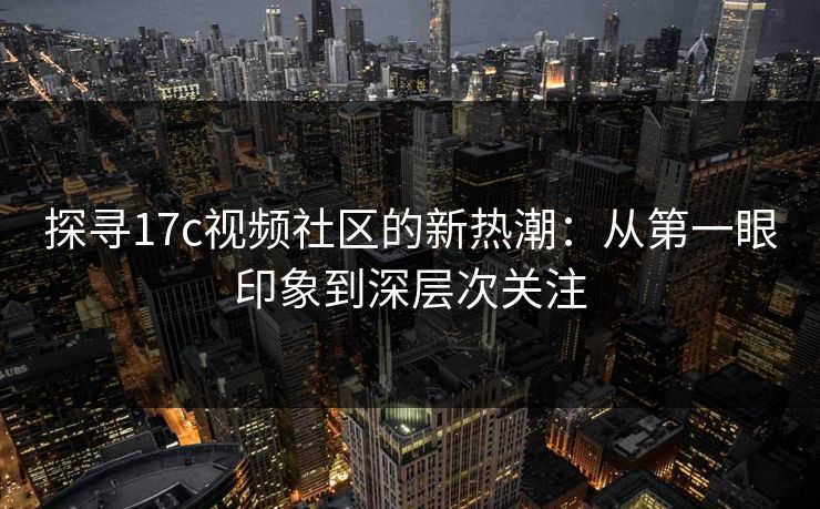 探寻17c视频社区的新热潮：从第一眼印象到深层次关注