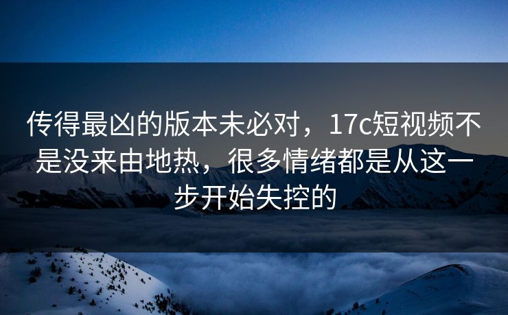 传得最凶的版本未必对，17c短视频不是没来由地热，很多情绪都是从这一步开始失控的