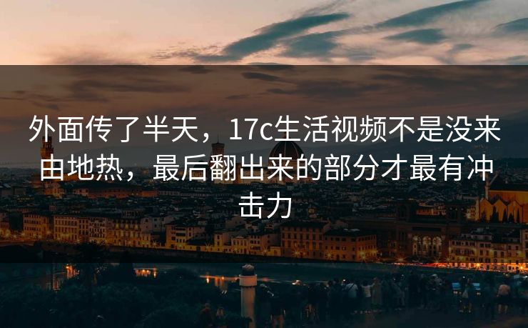 外面传了半天，17c生活视频不是没来由地热，最后翻出来的部分才最有冲击力