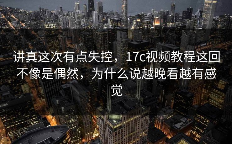 讲真这次有点失控，17c视频教程这回不像是偶然，为什么说越晚看越有感觉