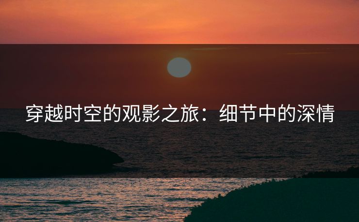 穿越时空的观影之旅：细节中的深情