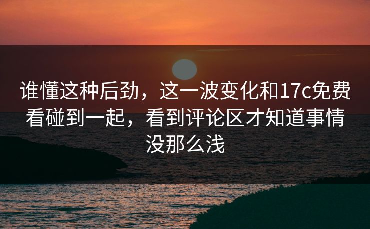 谁懂这种后劲，这一波变化和17c免费看碰到一起，看到评论区才知道事情没那么浅