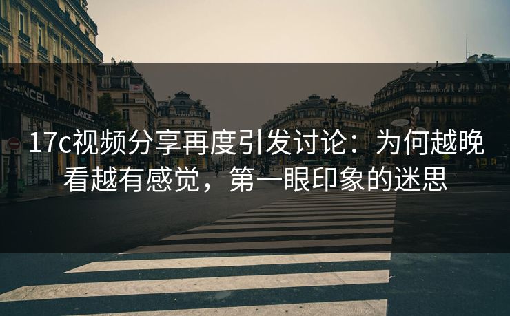 17c视频分享再度引发讨论：为何越晚看越有感觉，第一眼印象的迷思
