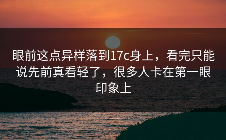 眼前这点异样落到17c身上,看完只能说先前真看轻了,很多人卡在第一眼印象上 眼前这点异样落到17c身上,看完只能说先前真看轻了,很多人卡在第一眼印象上