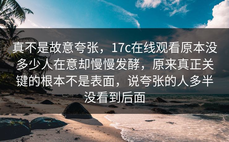 真不是故意夸张，17c在线观看原本没多少人在意却慢慢发酵，原来真正关键的根本不是表面，说夸张的人多半没看到后面