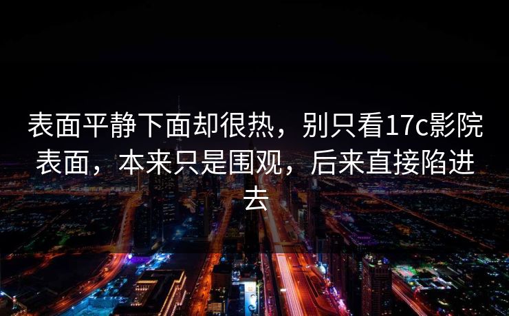 表面平静下面却很热,别只看17c影院表面,本来只是围观,后来直接陷进去 表面平静下面却很热,别只看17c影院表面,本来只是围观,后来直接陷进去