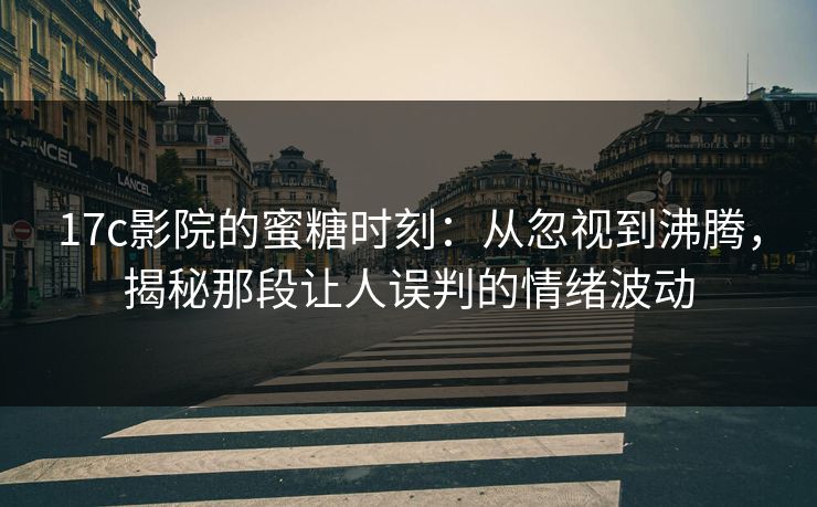 17c影院的蜜糖时刻:从忽视到沸腾,揭秘那段让人误判的情绪波动 17c影院的蜜糖时刻:从忽视到沸腾,揭秘那段让人误判的情绪波动