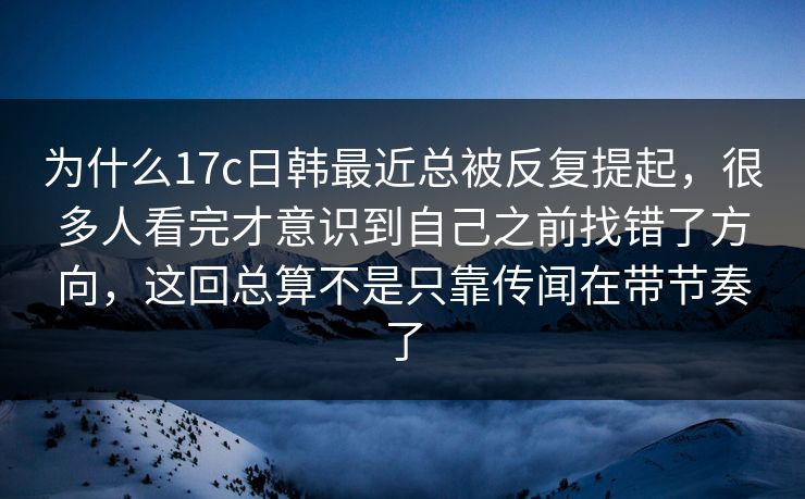 为什么17c日韩最近总被反复提起，很多人看完才意识到自己之前找错了方向，这回总算不是只靠传闻在带节奏了