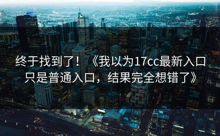 终于找到了!《我以为17cc最新入口只是普通入口,结果完全想错了》 终于找到了!《我以为17cc最新入口只是普通入口,结果完全想错了》