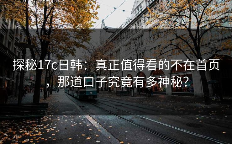 探秘17c日韩：真正值得看的不在首页，那道口子究竟有多神秘？