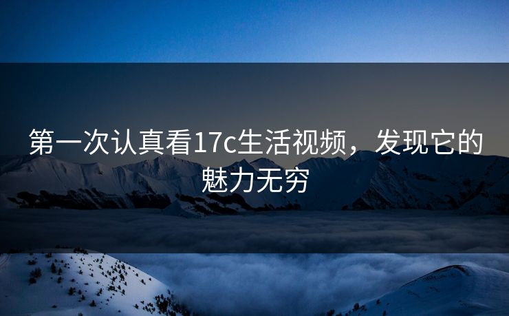 第一次认真看17c生活视频，发现它的魅力无穷