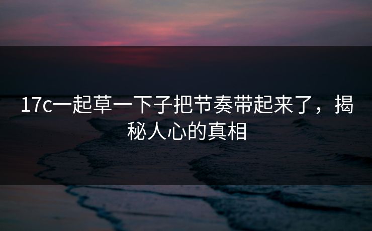 17c一起草一下子把节奏带起来了，揭秘人心的真相