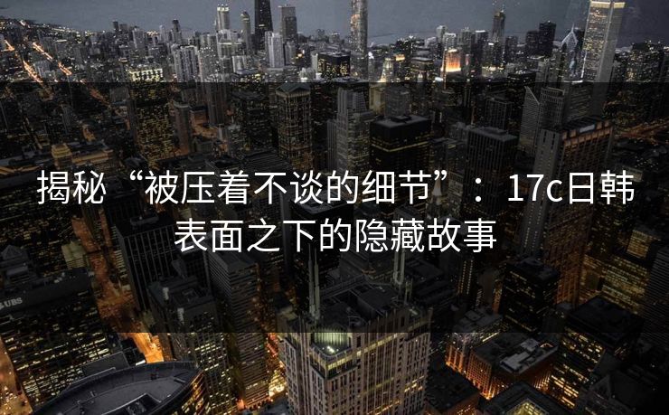 揭秘“被压着不谈的细节”：17c日韩表面之下的隐藏故事